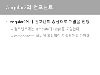 • 컴포넌트 중심의 Angular2
– Angular2는 컴포넌트 중심으로 개발을 진행한다.
– 컴포넌트는 Template과 Logic을 포함한다.
– component는 하나의 독립적인 모듈결합을 가진다.
– component는 다른 component나 service를 의존주입
받을 수 있다.
Angular2의 컴포넌트
 