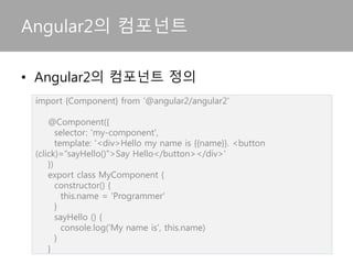 Angular2의 컴포넌트
import {Component} from ‘@angular2/angular2'
@Component({
selector: 'my-component',
template: '<div>Hello my name is {{name}}. <button
(click)=“sayHello()">Say Hello</button></div>'
})
export class MyComponent {
constructor() {
this.name = 'Programmer'
}
sayHello () {
console.log('My name is', this.name)
}
}
• Angular2의 컴포넌트 정의
 