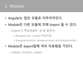 • Angular는 많은 모듈로 이루어져있다.
• Module은 다른 모듈에 의해 Import 될 수 있다.
– Import시 핵심모듈은 ‘@’을 붙인다.
• @angular/core (angular 핵심모듈)
• @angular/common, @angular/router, and @angular/http ...
• Module은 export할때 여러 자료형을 가진다.
– Classes, function, values
1. Module
 