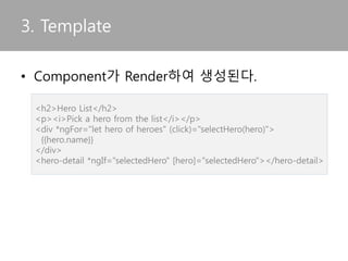 • Component가 Render하여 생성된다.
3. Template
<h2>Hero List</h2>
<p><i>Pick a hero from the list</i></p>
<div *ngFor="let hero of heroes" (click)="selectHero(hero)">
{{hero.name}}
</div>
<hero-detail *ngIf="selectedHero" [hero]="selectedHero"></hero-detail>
 