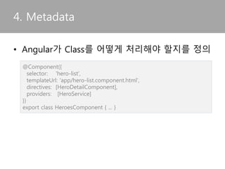 • Angular가 Class를 어떻게 처리해야 할지를 정의
4. Metadata
@Component({
selector: 'hero-list',
templateUrl: 'app/hero-list.component.html',
directives: [HeroDetailComponent],
providers: [HeroService]
})
export class HeroesComponent { ... }
 