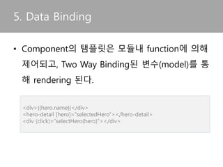 5. Data Binding
• Component의 탬플릿은 모듈내 function에 의해
제어되고, Two Way Binding된 변수(model)를 통
해 rendering 된다.
<div>{{hero.name}}</div>
<hero-detail [hero]="selectedHero"></hero-detail>
<div (click)="selectHero(hero)"></div>
 