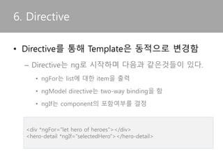 6. Directive
• Directive를 통해 Template은 동적으로 변경됨
– Angular에서 제공하는 대표적인 Directive
• ngFor는 list에 대한 item을 출력
• ngModel directive는 two-way binding을 함
• ngIf는 component의 포함여부를 결정
<div *ngFor="let hero of heroes"></div>
<hero-detail *ngIf="selectedHero"></hero-detail>
 