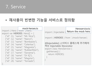 6. Directive
• 컴포넌트에서 사용자 Directive를 Import가능
import { Directive, ElementRef, Input } from '@angular/core';
@Directive({ selector: '[myHighlight]' })
export class HighlightDirective {
constructor(el: ElementRef) {
el.nativeElement.style.backgroundColor = 'yellow';
}
}
import { Component } from '@angular/core';
import { HighlightDirective } from './highlight.directive';
@Component({
selector: 'my-app',
templateUrl: 'app/app.component.html',
directives: [HighlightDirective]
})
export class AppComponent { }
directive definition
Using directive
 
