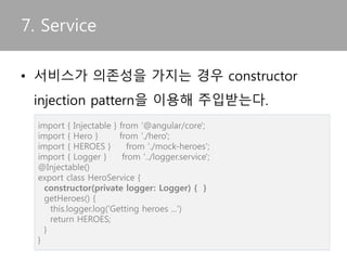 • Template에서 attribute directive는 [Directive
명]=“string literals” 형태로 사용
6. Directive
<p [myHighlight]="color" [defaultColor]="'violet'">
Highlight me too!
</p>
 