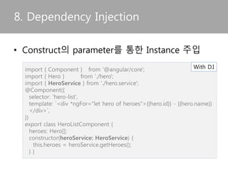 import { Injectable } from '@angular/core';
import { HEROES } from './mock-heroes';
@Injectable() //서비스 클래스에 추가해야
하는 Injectable Decorator
export class HeroService {
getHeroes() {
return HEROES;
}
}
7. Service
• 재사용이 빈번한 기능을 서비스로 정의함
import { Hero } from './hero';
export var HEROES: Hero[] = [
{"id": 11, "name": "Mr. Nice"},
{"id": 12, "name": "Narco"},
{"id": 13, "name": "Bombasto"},
{"id": 14, "name": "Celeritas"},
{"id": 15, "name": "Magneta"},
{"id": 16, "name": "RubberMan"},
{"id": 17, "name": "Dynama"},
{"id": 18, "name": "Dr IQ"},
{"id": 19, "name": "Magma"},
{"id": 20, "name": "Tornado"}
];
Heroservice.ts
Return the mock hero
mock-heroes.ts
 