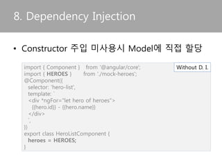• 서비스가 의존성을 가지는 경우 constructor
injection pattern을 이용해 주입받는다.
7. Service
import { Injectable } from '@angular/core';
import { Hero } from './hero';
import { HEROES } from './mock-heroes';
import { Logger } from '../logger.service';
@Injectable()
export class HeroService {
constructor(private logger: Logger) { }
getHeroes() {
this.logger.log('Getting heroes ...')
return HEROES;
}
}
 