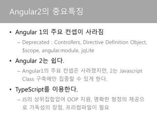 • Angular 1의 주요 컨셉이 사라짐
– Deprecated : Controllers, Directive Definition Object,
$scope, angular.module, jqLite
• Angular 2는 쉽다.
– Angular1의 주요 컨셉은 사라졌지만, 2는 Javascript
Class 구축에만 집중할 수 있게 한다.
• TypeScript를 이용한다.
– JS의 상위집합업어 OOP 지원, 명확한 형정의 제공으
로 가독성의 장점, 프리컴파일이 필요
Angular2의 중요특징
 