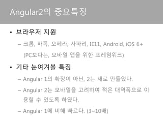 • 브라우저 지원
– 크롬, 파폭, 오페라, 사파리, IE11, Android, iOS 6+
(PC보다는, 모바일 앱을 위한 프레임워크)
• 기타 눈여겨볼 특징
– Angular 1의 확장이 아닌, 2는 새로 만들었다.
– Angular 2는 모바일을 고려하여 적은 대역폭으로 이
용할 수 있도록 하였다.
– Angular 1에 비해 빠르다. (3~10배)
Angular2의 중요특징
 