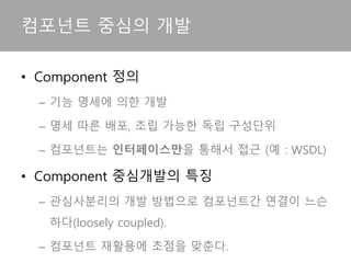 • Component 정의
– 기능 명세에 의한 개발
– 명세 따른 배포, 조립 가능한 독립 구성단위
– 컴포넌트는 인터페이스만을 통해서 접근 (예 : WSDL)
• Component 중심개발의 특징
– 관심사분리의 개발 방법으로 컴포넌트간 연결이 느슨
하다(loosely coupled).
– 컴포넌트 재활용에 초점을 맞춘다.
컴포넌트 중심의 개발
 