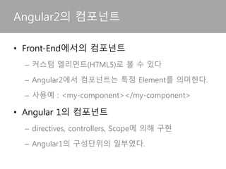• Front-End에서의 컴포넌트
– 커스텀 엘리먼트(HTML5)로 볼 수 있다
– Angular2에서 컴포넌트는 특정 Element를 의미한다.
– 사용예 : <my-component></my-component>
• Angular 1의 컴포넌트
– directives, controllers, Scope에 의해 구현
– 컴포넌트에 해당하는 directive는 Angular1의 구성요
소의 일부였다.
Angular2의 컴포넌트
 