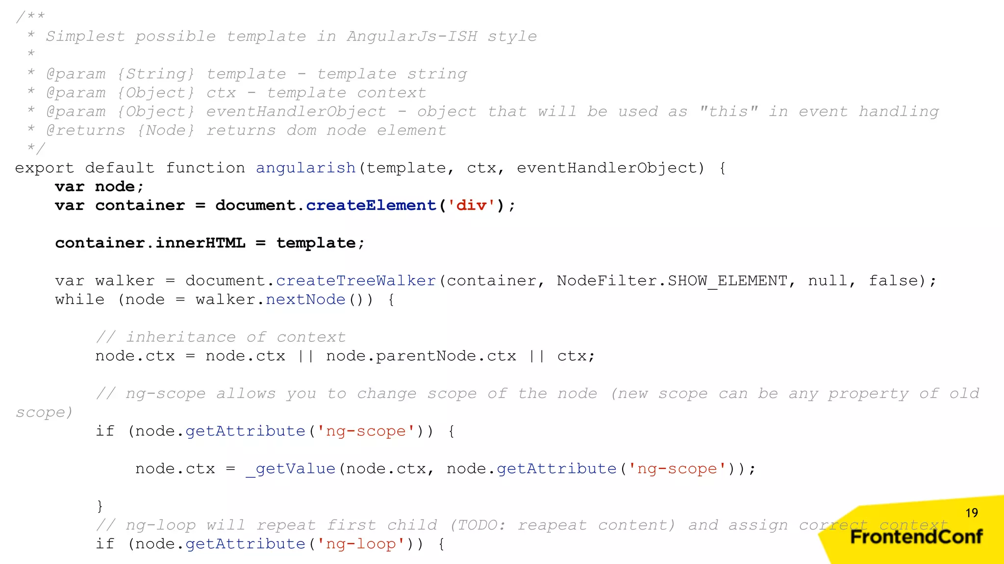 19 /** * Simplest possible template in AngularJs-ISH style * * @param {String} template - template string * @param {Object} ctx - template context * @param {Object} eventHandlerObject - object that will be used as "this" in event handling * @returns {Node} returns dom node element */ export default function angularish(template, ctx, eventHandlerObject) { var node; var container = document.createElement('div'); container.innerHTML = template; var walker = document.createTreeWalker(container, NodeFilter.SHOW_ELEMENT, null, false); while (node = walker.nextNode()) { // inheritance of context node.ctx = node.ctx || node.parentNode.ctx || ctx; // ng-scope allows you to change scope of the node (new scope can be any property of old scope) if (node.getAttribute('ng-scope')) { node.ctx = _getValue(node.ctx, node.getAttribute('ng-scope')); } // ng-loop will repeat first child (TODO: reapeat content) and assign correct context if (node.getAttribute('ng-loop')) { 