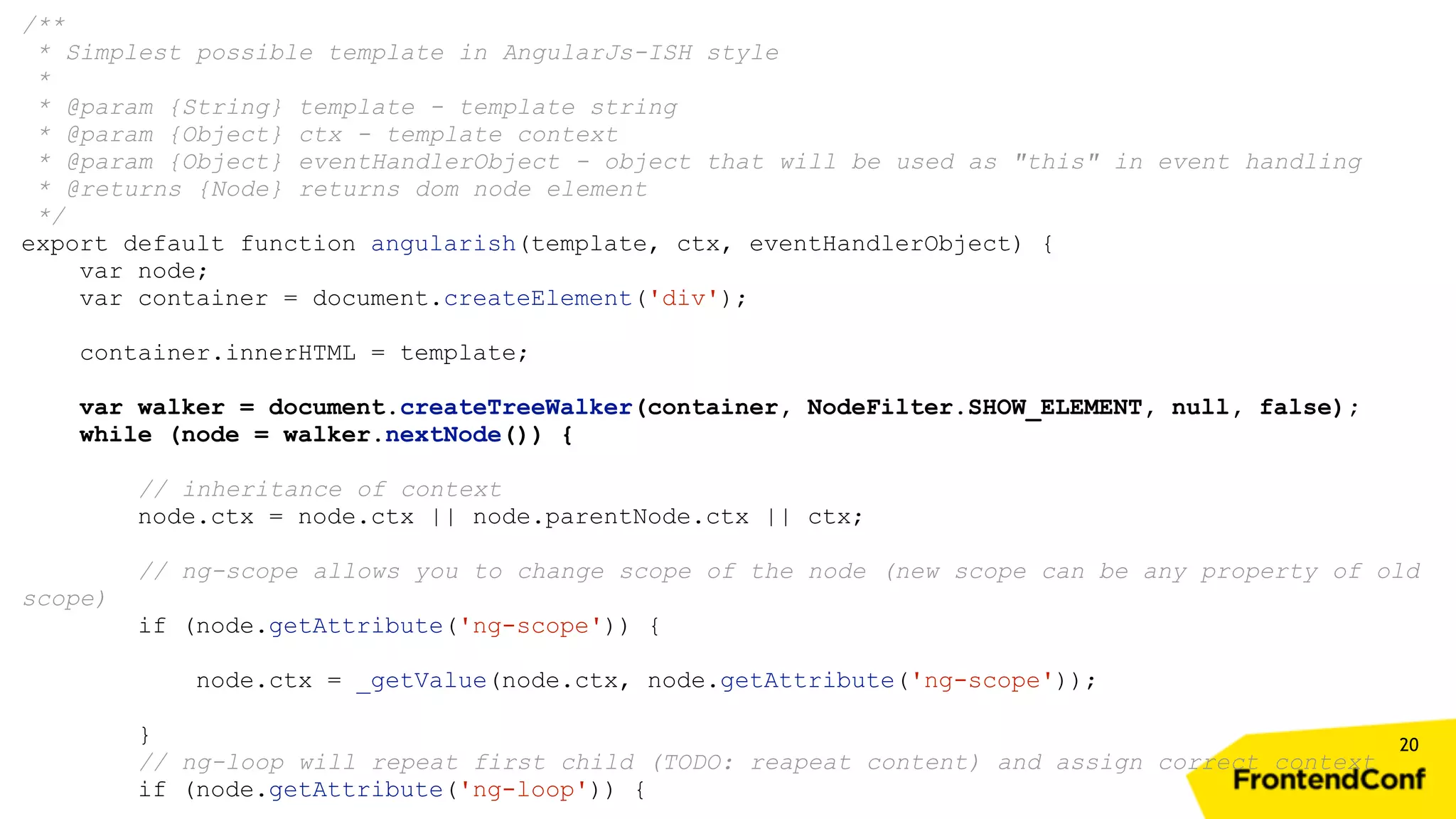 20 /** * Simplest possible template in AngularJs-ISH style * * @param {String} template - template string * @param {Object} ctx - template context * @param {Object} eventHandlerObject - object that will be used as "this" in event handling * @returns {Node} returns dom node element */ export default function angularish(template, ctx, eventHandlerObject) { var node; var container = document.createElement('div'); container.innerHTML = template; var walker = document.createTreeWalker(container, NodeFilter.SHOW_ELEMENT, null, false); while (node = walker.nextNode()) { // inheritance of context node.ctx = node.ctx || node.parentNode.ctx || ctx; // ng-scope allows you to change scope of the node (new scope can be any property of old scope) if (node.getAttribute('ng-scope')) { node.ctx = _getValue(node.ctx, node.getAttribute('ng-scope')); } // ng-loop will repeat first child (TODO: reapeat content) and assign correct context if (node.getAttribute('ng-loop')) { 