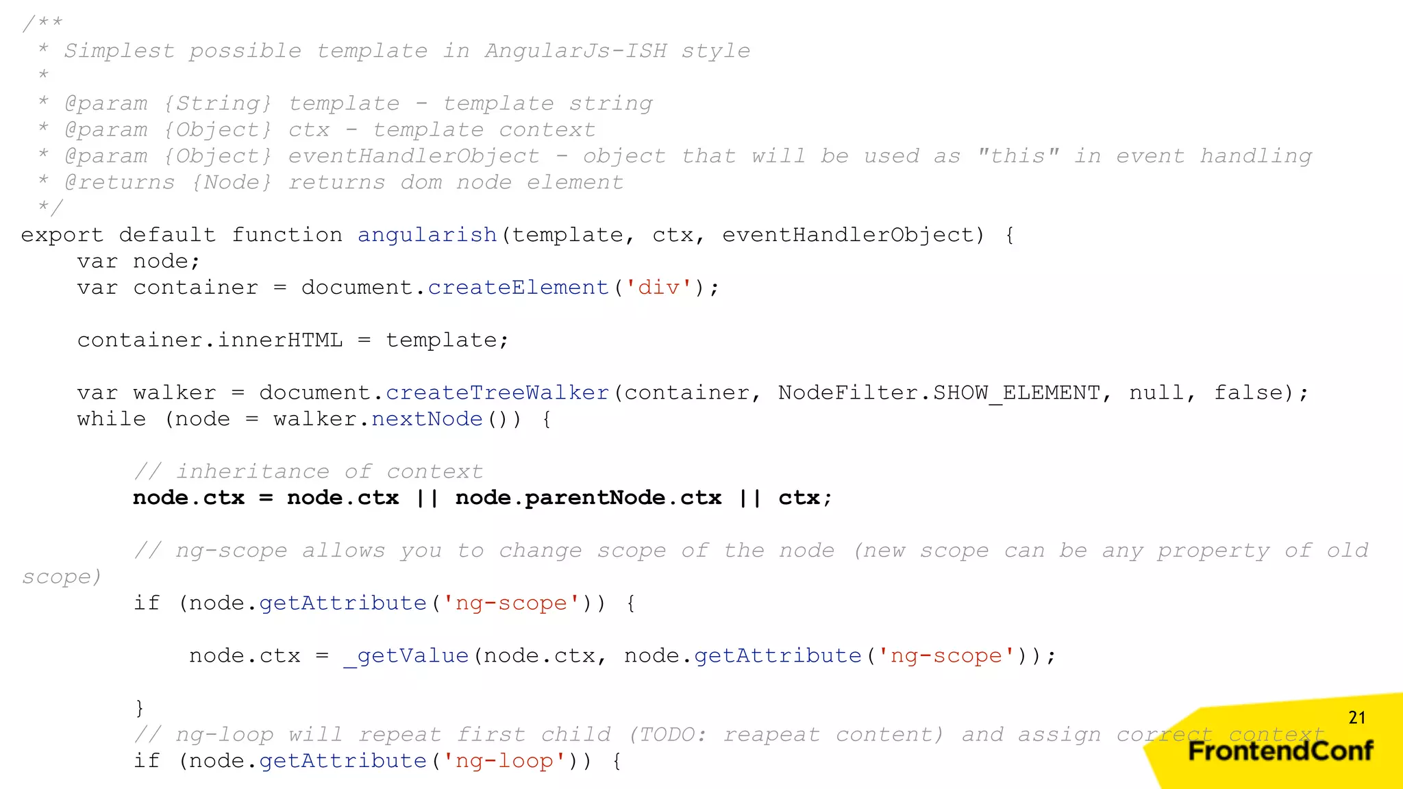 21 /** * Simplest possible template in AngularJs-ISH style * * @param {String} template - template string * @param {Object} ctx - template context * @param {Object} eventHandlerObject - object that will be used as "this" in event handling * @returns {Node} returns dom node element */ export default function angularish(template, ctx, eventHandlerObject) { var node; var container = document.createElement('div'); container.innerHTML = template; var walker = document.createTreeWalker(container, NodeFilter.SHOW_ELEMENT, null, false); while (node = walker.nextNode()) { // inheritance of context node.ctx = node.ctx || node.parentNode.ctx || ctx; // ng-scope allows you to change scope of the node (new scope can be any property of old scope) if (node.getAttribute('ng-scope')) { node.ctx = _getValue(node.ctx, node.getAttribute('ng-scope')); } // ng-loop will repeat first child (TODO: reapeat content) and assign correct context if (node.getAttribute('ng-loop')) { 