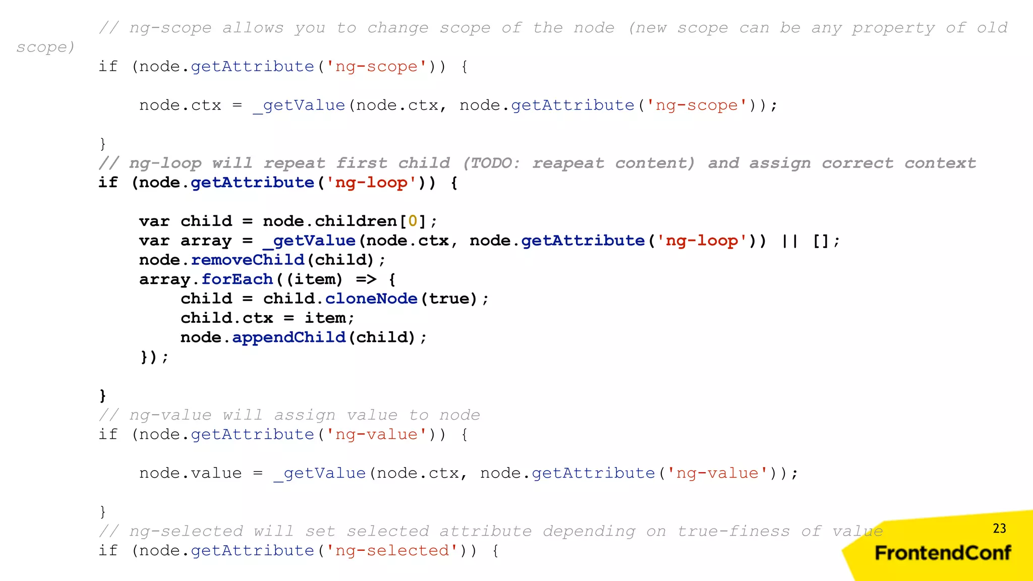 23 // ng-scope allows you to change scope of the node (new scope can be any property of old scope) if (node.getAttribute('ng-scope')) { node.ctx = _getValue(node.ctx, node.getAttribute('ng-scope')); } // ng-loop will repeat first child (TODO: reapeat content) and assign correct context if (node.getAttribute('ng-loop')) { var child = node.children[0]; var array = _getValue(node.ctx, node.getAttribute('ng-loop')) || []; node.removeChild(child); array.forEach((item) => { child = child.cloneNode(true); child.ctx = item; node.appendChild(child); }); } // ng-value will assign value to node if (node.getAttribute('ng-value')) { node.value = _getValue(node.ctx, node.getAttribute('ng-value')); } // ng-selected will set selected attribute depending on true-finess of value if (node.getAttribute('ng-selected')) { 