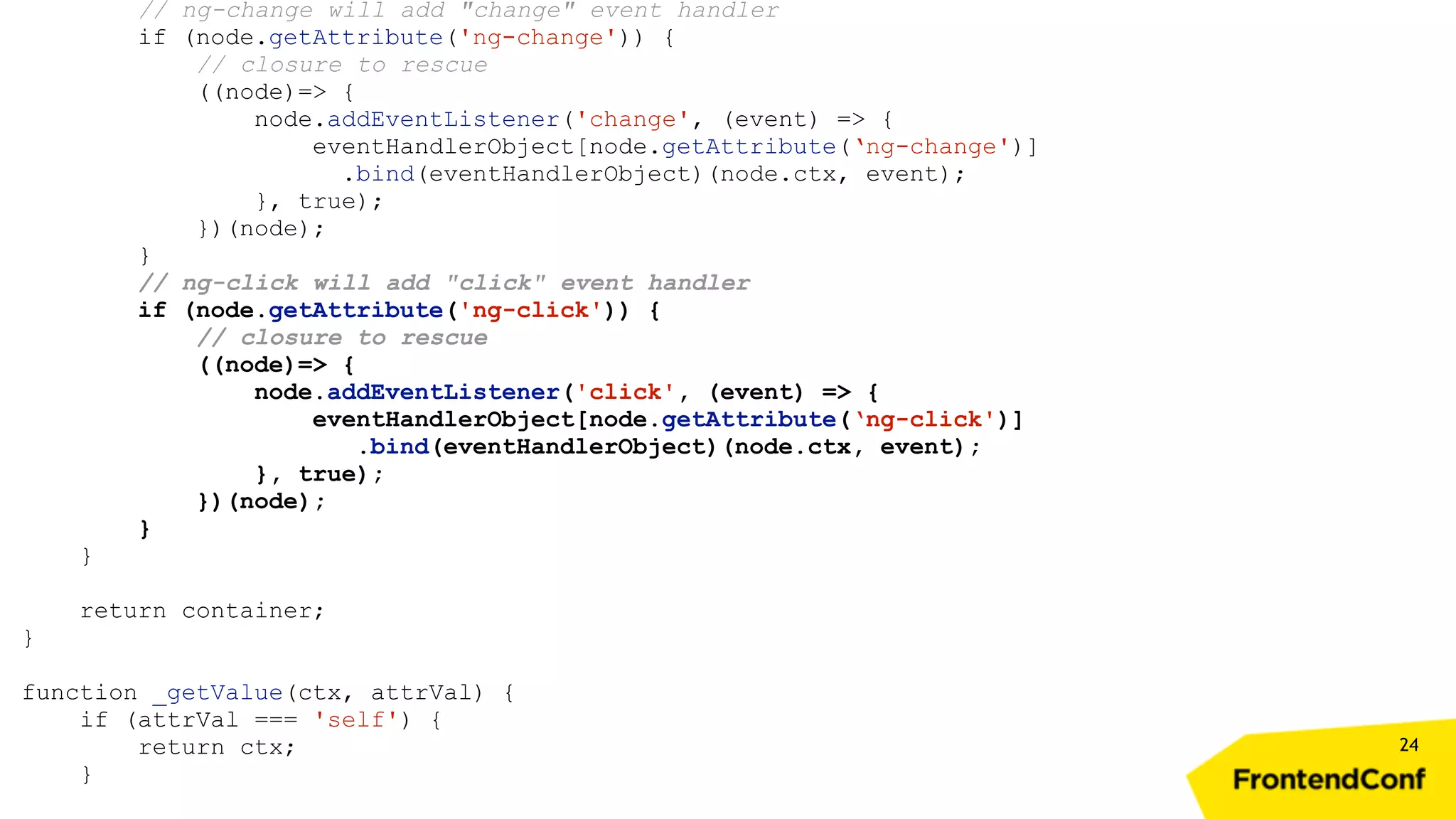 24 // ng-change will add "change" event handler if (node.getAttribute('ng-change')) { // closure to rescue ((node)=> { node.addEventListener('change', (event) => { eventHandlerObject[node.getAttribute(‘ng-change')] .bind(eventHandlerObject)(node.ctx, event); }, true); })(node); } // ng-click will add "click" event handler if (node.getAttribute('ng-click')) { // closure to rescue ((node)=> { node.addEventListener('click', (event) => { eventHandlerObject[node.getAttribute(‘ng-click')] .bind(eventHandlerObject)(node.ctx, event); }, true); })(node); } } return container; } function _getValue(ctx, attrVal) { if (attrVal === 'self') { return ctx; } 