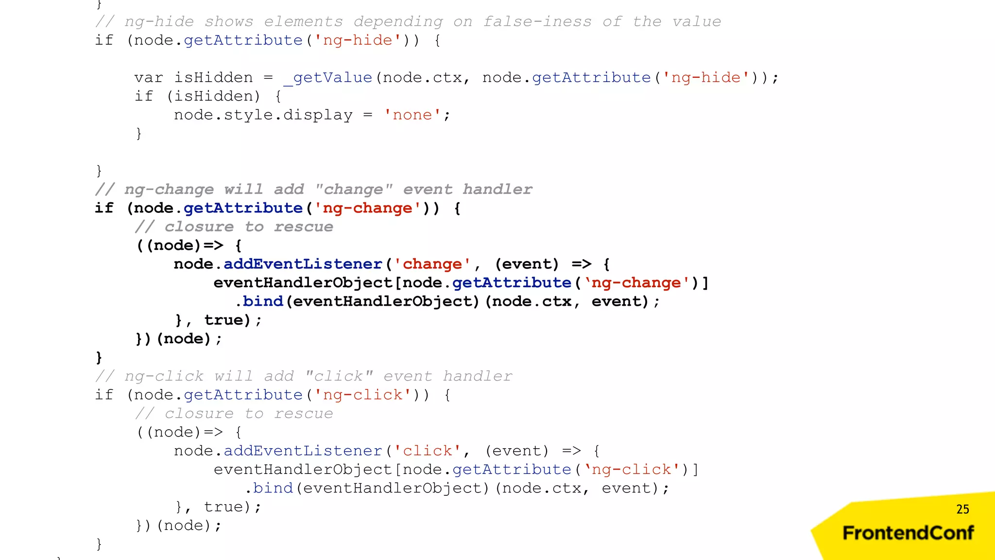 25 } // ng-hide shows elements depending on false-iness of the value if (node.getAttribute('ng-hide')) { var isHidden = _getValue(node.ctx, node.getAttribute('ng-hide')); if (isHidden) { node.style.display = 'none'; } } // ng-change will add "change" event handler if (node.getAttribute('ng-change')) { // closure to rescue ((node)=> { node.addEventListener('change', (event) => { eventHandlerObject[node.getAttribute(‘ng-change')] .bind(eventHandlerObject)(node.ctx, event); }, true); })(node); } // ng-click will add "click" event handler if (node.getAttribute('ng-click')) { // closure to rescue ((node)=> { node.addEventListener('click', (event) => { eventHandlerObject[node.getAttribute(‘ng-click')] .bind(eventHandlerObject)(node.ctx, event); }, true); })(node); } 