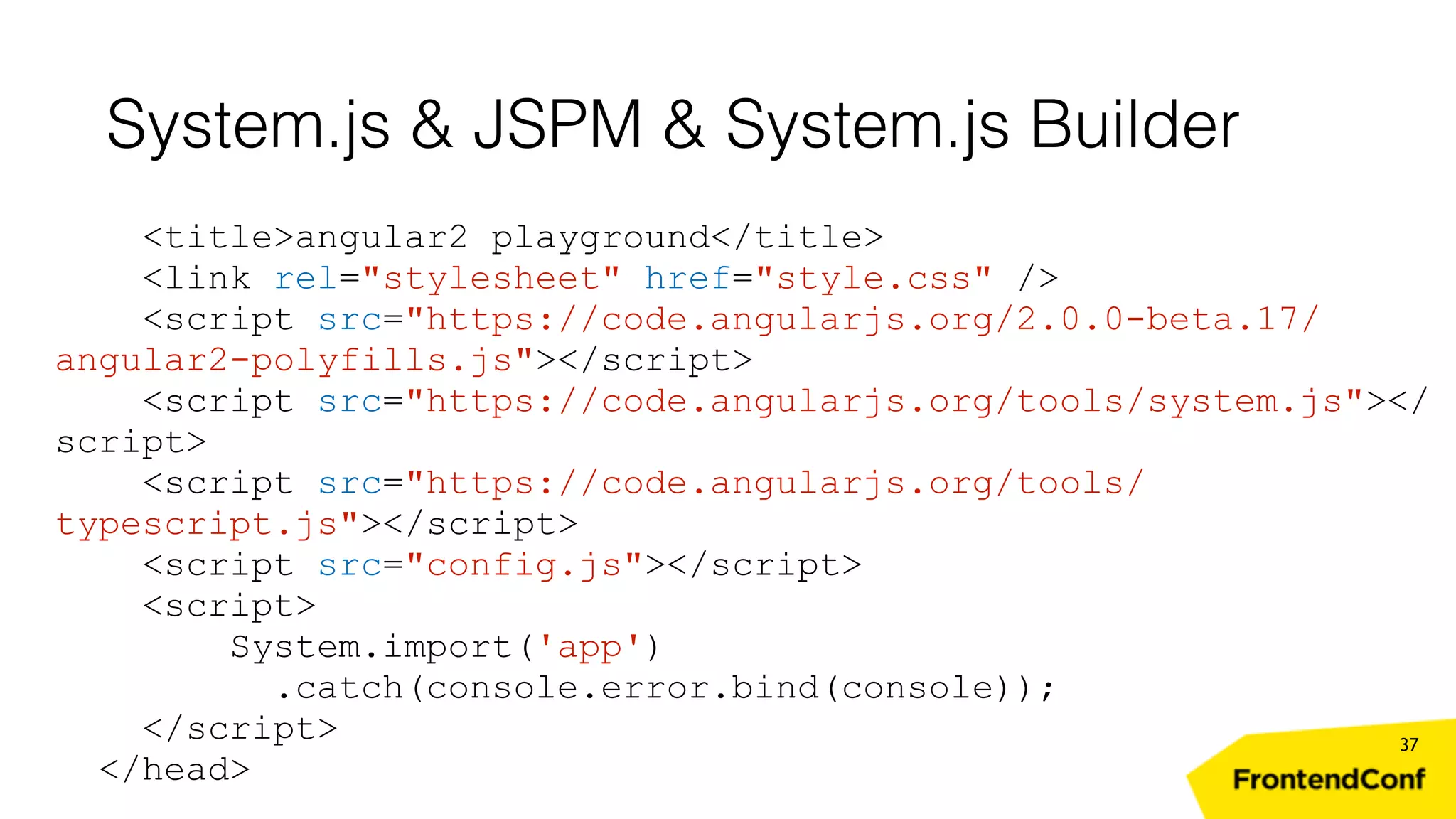 System.js & JSPM & System.js Builder 37 <title>angular2 playground</title> <link rel="stylesheet" href="style.css" /> <script src="https://code.angularjs.org/2.0.0-beta.17/ angular2-polyfills.js"></script> <script src="https://code.angularjs.org/tools/system.js"></ script> <script src="https://code.angularjs.org/tools/ typescript.js"></script> <script src="config.js"></script> <script> System.import('app') .catch(console.error.bind(console)); </script> </head> 
