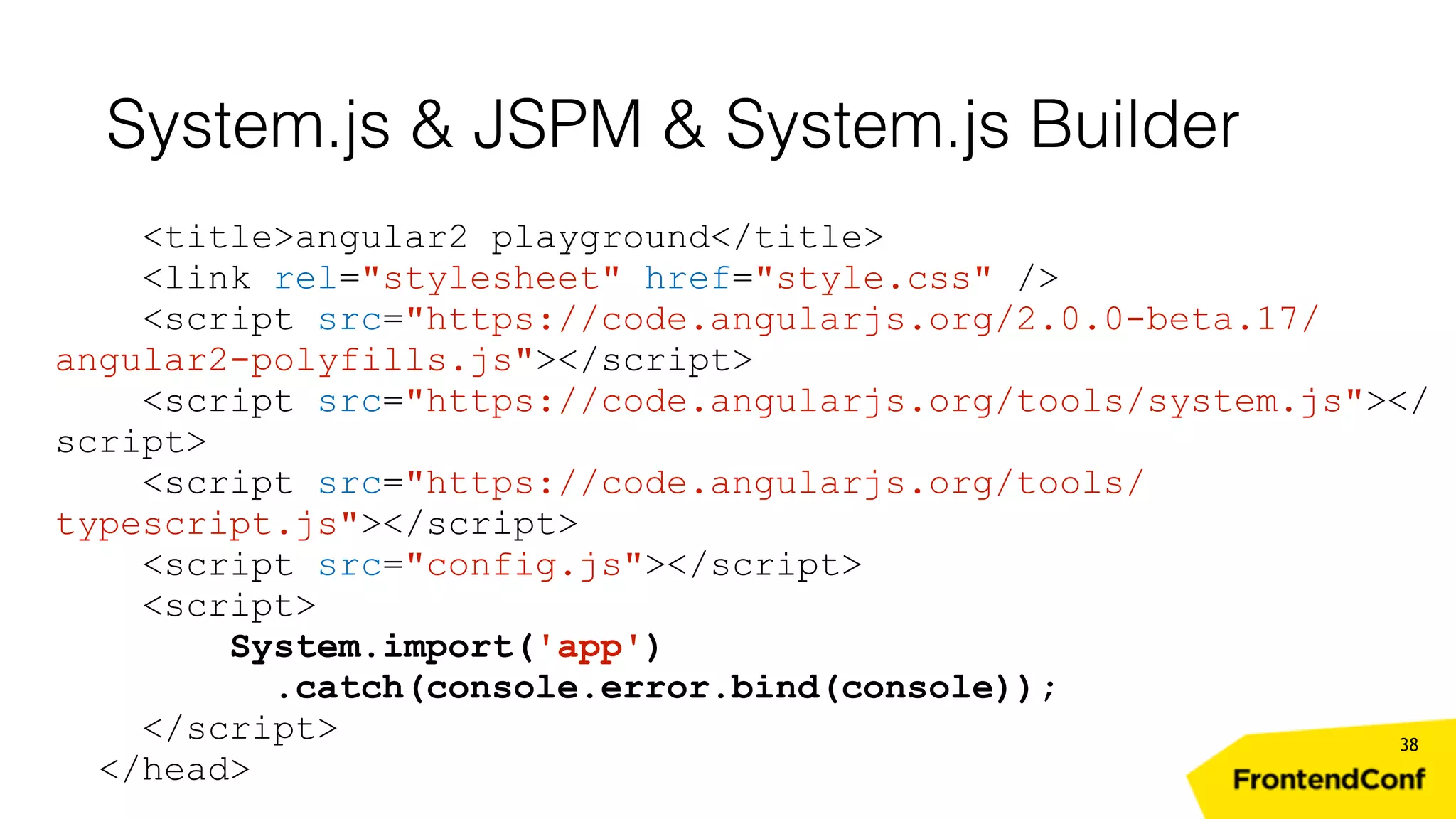 System.js & JSPM & System.js Builder 38 <title>angular2 playground</title> <link rel="stylesheet" href="style.css" /> <script src="https://code.angularjs.org/2.0.0-beta.17/ angular2-polyfills.js"></script> <script src="https://code.angularjs.org/tools/system.js"></ script> <script src="https://code.angularjs.org/tools/ typescript.js"></script> <script src="config.js"></script> <script> System.import('app') .catch(console.error.bind(console)); </script> </head> 