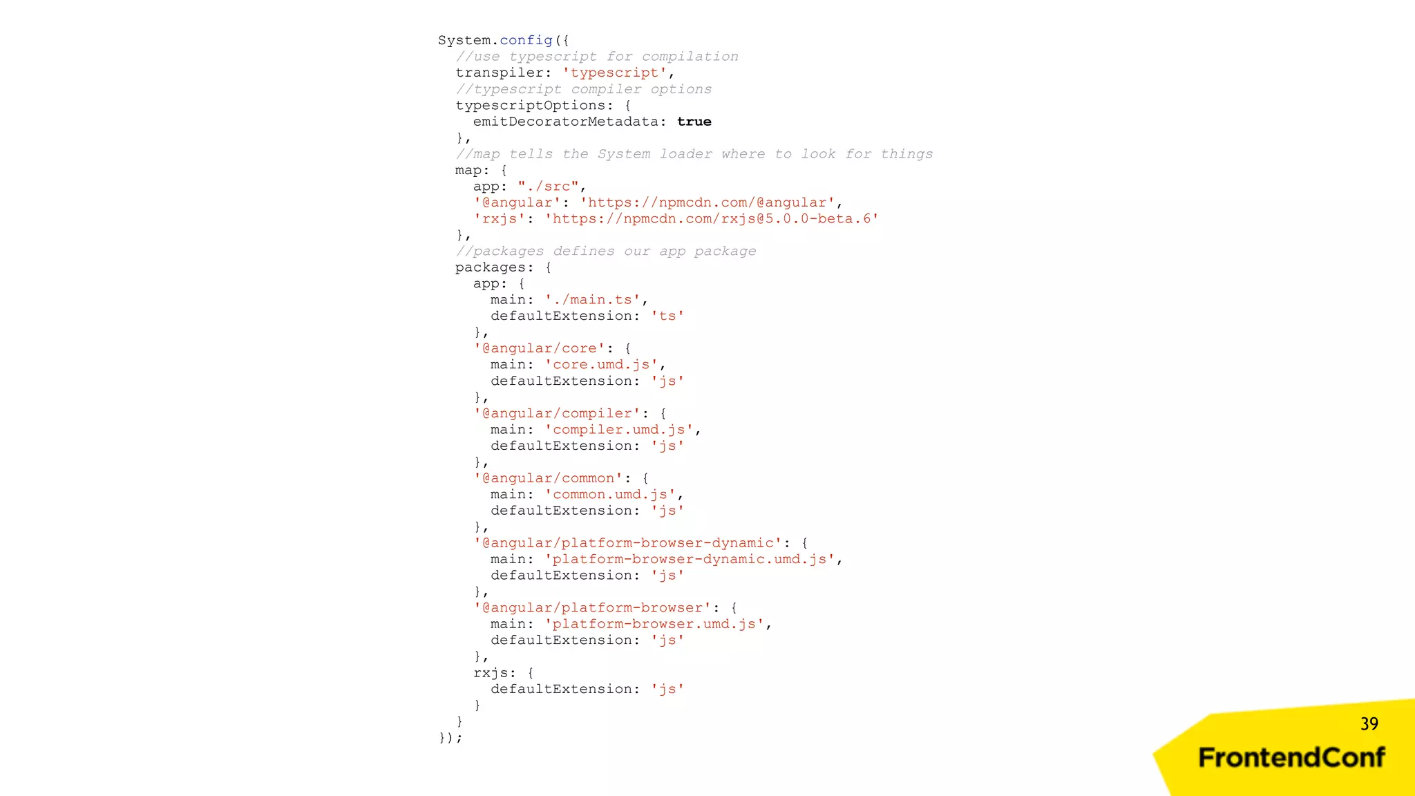 39 System.config({ //use typescript for compilation transpiler: 'typescript', //typescript compiler options typescriptOptions: { emitDecoratorMetadata: true }, //map tells the System loader where to look for things map: { app: "./src", '@angular': 'https://npmcdn.com/@angular', 'rxjs': 'https://npmcdn.com/rxjs@5.0.0-beta.6' }, //packages defines our app package packages: { app: { main: './main.ts', defaultExtension: 'ts' }, '@angular/core': { main: 'core.umd.js', defaultExtension: 'js' }, '@angular/compiler': { main: 'compiler.umd.js', defaultExtension: 'js' }, '@angular/common': { main: 'common.umd.js', defaultExtension: 'js' }, '@angular/platform-browser-dynamic': { main: 'platform-browser-dynamic.umd.js', defaultExtension: 'js' }, '@angular/platform-browser': { main: 'platform-browser.umd.js', defaultExtension: 'js' }, rxjs: { defaultExtension: 'js' } } }); 