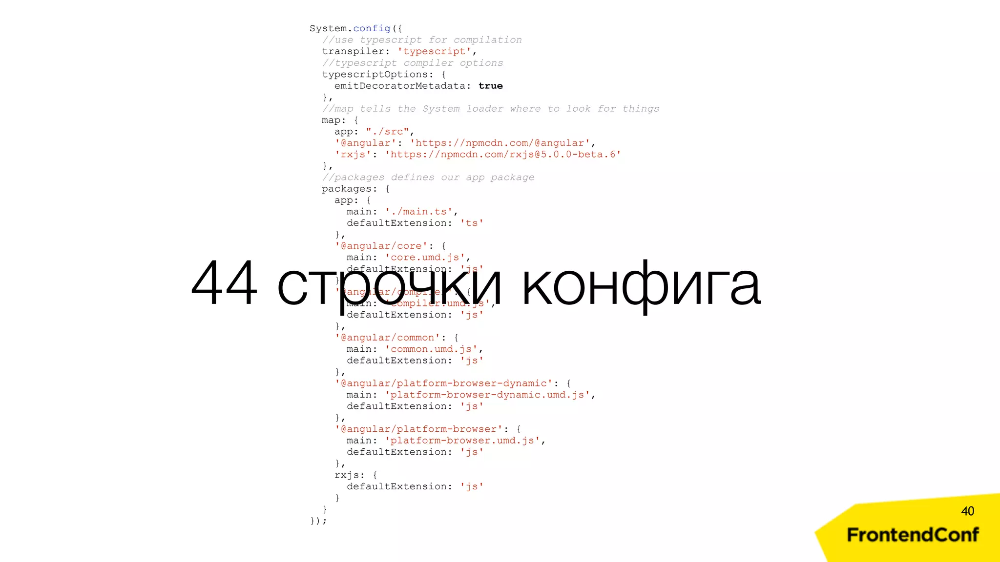 40 System.config({ //use typescript for compilation transpiler: 'typescript', //typescript compiler options typescriptOptions: { emitDecoratorMetadata: true }, //map tells the System loader where to look for things map: { app: "./src", '@angular': 'https://npmcdn.com/@angular', 'rxjs': 'https://npmcdn.com/rxjs@5.0.0-beta.6' }, //packages defines our app package packages: { app: { main: './main.ts', defaultExtension: 'ts' }, '@angular/core': { main: 'core.umd.js', defaultExtension: 'js' }, '@angular/compiler': { main: 'compiler.umd.js', defaultExtension: 'js' }, '@angular/common': { main: 'common.umd.js', defaultExtension: 'js' }, '@angular/platform-browser-dynamic': { main: 'platform-browser-dynamic.umd.js', defaultExtension: 'js' }, '@angular/platform-browser': { main: 'platform-browser.umd.js', defaultExtension: 'js' }, rxjs: { defaultExtension: 'js' } } }); 44 строчки конфига 