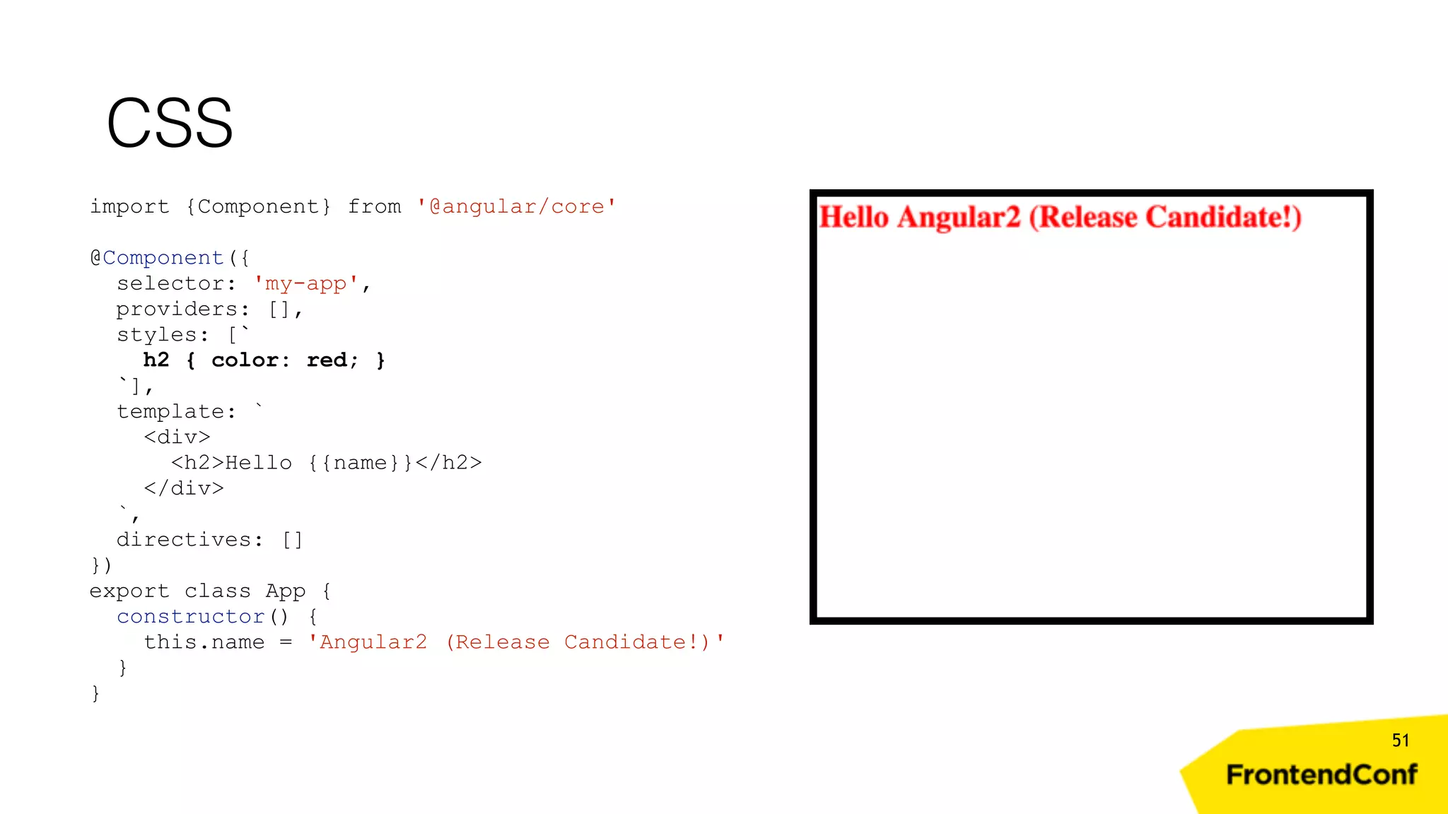 CSS 51 import {Component} from '@angular/core' @Component({ selector: 'my-app', providers: [], styles: [` h2 { color: red; } `], template: ` <div> <h2>Hello {{name}}</h2> </div> `, directives: [] }) export class App { constructor() { this.name = 'Angular2 (Release Candidate!)' } } 