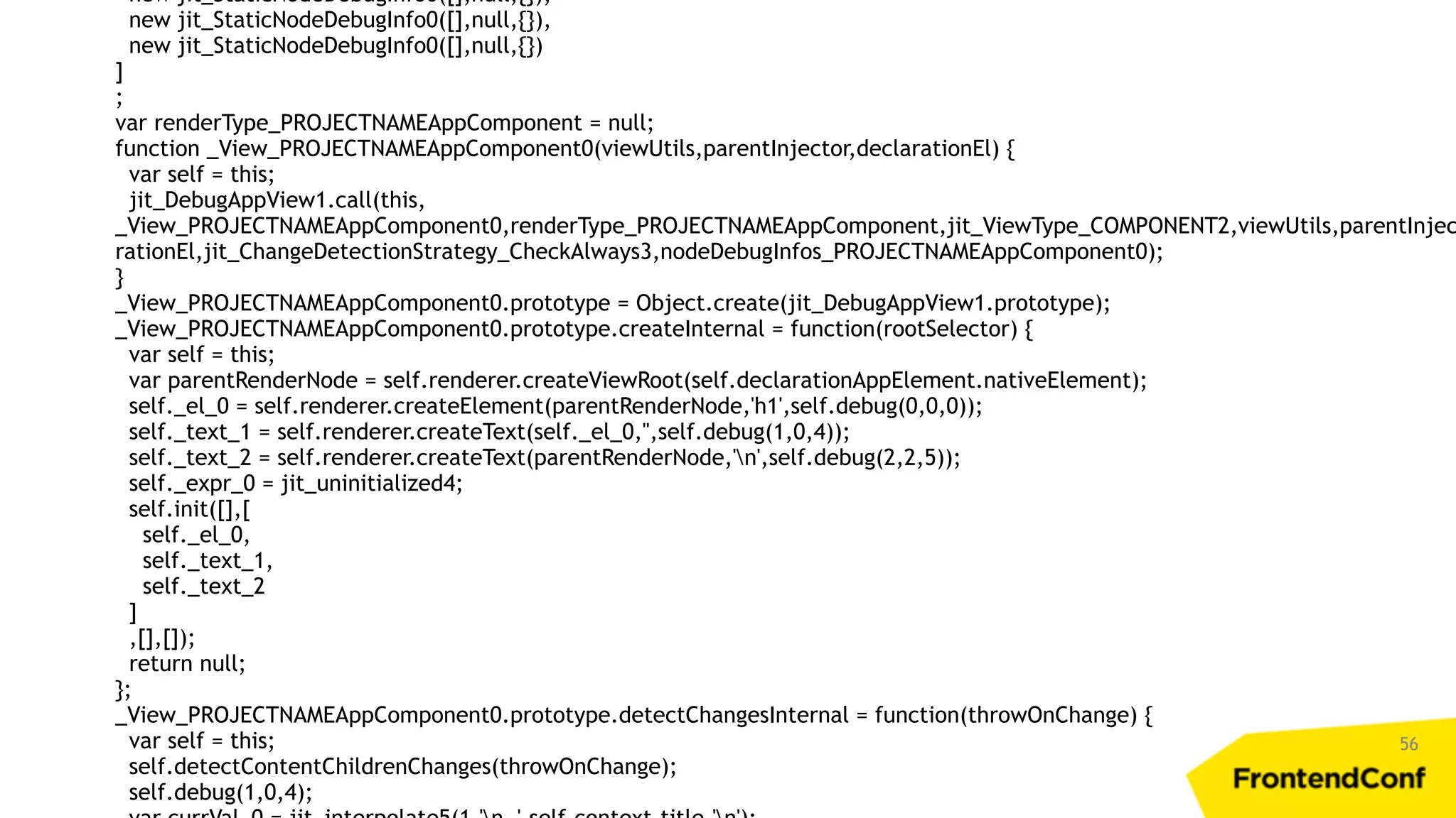 56 new jit_StaticNodeDebugInfo0([],null,{}), new jit_StaticNodeDebugInfo0([],null,{}), new jit_StaticNodeDebugInfo0([],null,{}) ] ; var renderType_PROJECTNAMEAppComponent = null; function _View_PROJECTNAMEAppComponent0(viewUtils,parentInjector,declarationEl) { var self = this; jit_DebugAppView1.call(this, _View_PROJECTNAMEAppComponent0,renderType_PROJECTNAMEAppComponent,jit_ViewType_COMPONENT2,viewUtils,parentInjec rationEl,jit_ChangeDetectionStrategy_CheckAlways3,nodeDebugInfos_PROJECTNAMEAppComponent0); } _View_PROJECTNAMEAppComponent0.prototype = Object.create(jit_DebugAppView1.prototype); _View_PROJECTNAMEAppComponent0.prototype.createInternal = function(rootSelector) { var self = this; var parentRenderNode = self.renderer.createViewRoot(self.declarationAppElement.nativeElement); self._el_0 = self.renderer.createElement(parentRenderNode,'h1',self.debug(0,0,0)); self._text_1 = self.renderer.createText(self._el_0,'',self.debug(1,0,4)); self._text_2 = self.renderer.createText(parentRenderNode,'n',self.debug(2,2,5)); self._expr_0 = jit_uninitialized4; self.init([],[ self._el_0, self._text_1, self._text_2 ] ,[],[]); return null; }; _View_PROJECTNAMEAppComponent0.prototype.detectChangesInternal = function(throwOnChange) { var self = this; self.detectContentChildrenChanges(throwOnChange); self.debug(1,0,4); 