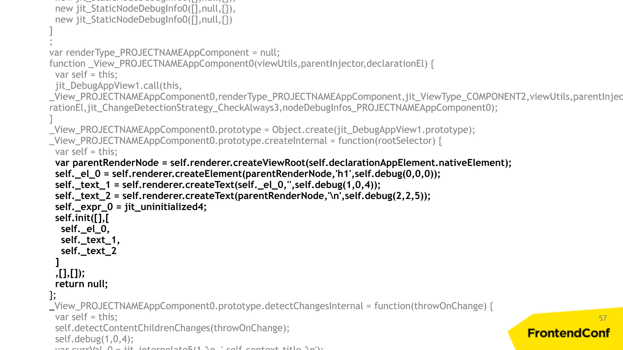 57 new jit_StaticNodeDebugInfo0([],null,{}), new jit_StaticNodeDebugInfo0([],null,{}), new jit_StaticNodeDebugInfo0([],null,{}) ] ; var renderType_PROJECTNAMEAppComponent = null; function _View_PROJECTNAMEAppComponent0(viewUtils,parentInjector,declarationEl) { var self = this; jit_DebugAppView1.call(this, _View_PROJECTNAMEAppComponent0,renderType_PROJECTNAMEAppComponent,jit_ViewType_COMPONENT2,viewUtils,parentInjec rationEl,jit_ChangeDetectionStrategy_CheckAlways3,nodeDebugInfos_PROJECTNAMEAppComponent0); } _View_PROJECTNAMEAppComponent0.prototype = Object.create(jit_DebugAppView1.prototype); _View_PROJECTNAMEAppComponent0.prototype.createInternal = function(rootSelector) { var self = this; var parentRenderNode = self.renderer.createViewRoot(self.declarationAppElement.nativeElement); self._el_0 = self.renderer.createElement(parentRenderNode,'h1',self.debug(0,0,0)); self._text_1 = self.renderer.createText(self._el_0,'',self.debug(1,0,4)); self._text_2 = self.renderer.createText(parentRenderNode,'n',self.debug(2,2,5)); self._expr_0 = jit_uninitialized4; self.init([],[ self._el_0, self._text_1, self._text_2 ] ,[],[]); return null; }; _View_PROJECTNAMEAppComponent0.prototype.detectChangesInternal = function(throwOnChange) { var self = this; self.detectContentChildrenChanges(throwOnChange); self.debug(1,0,4); 