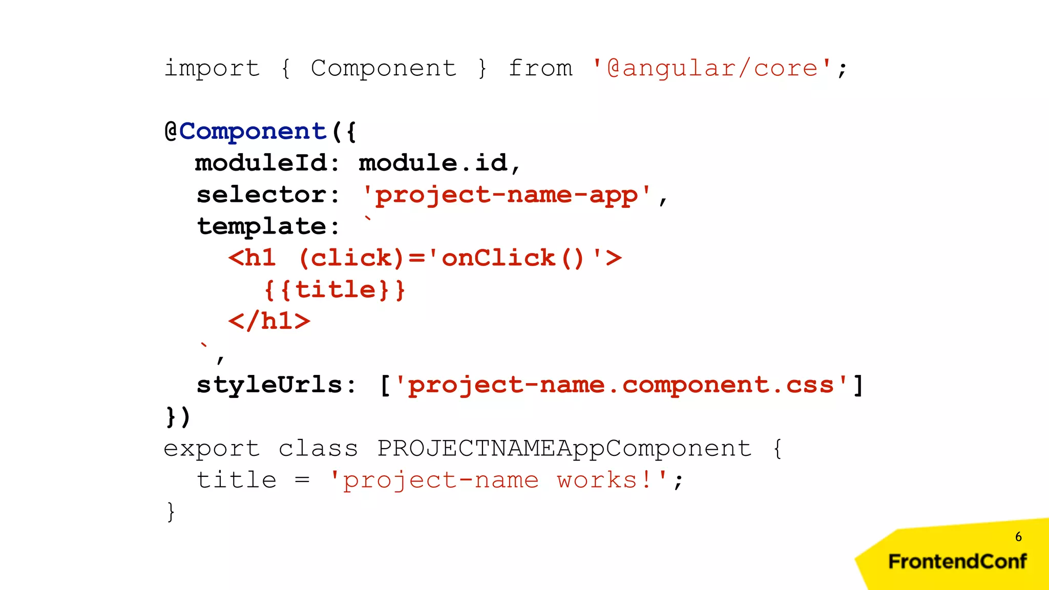 6 import { Component } from '@angular/core'; @Component({ moduleId: module.id, selector: 'project-name-app', template: ` <h1 (click)='onClick()'> {{title}} </h1> `, styleUrls: ['project-name.component.css'] }) export class PROJECTNAMEAppComponent { title = 'project-name works!'; } 