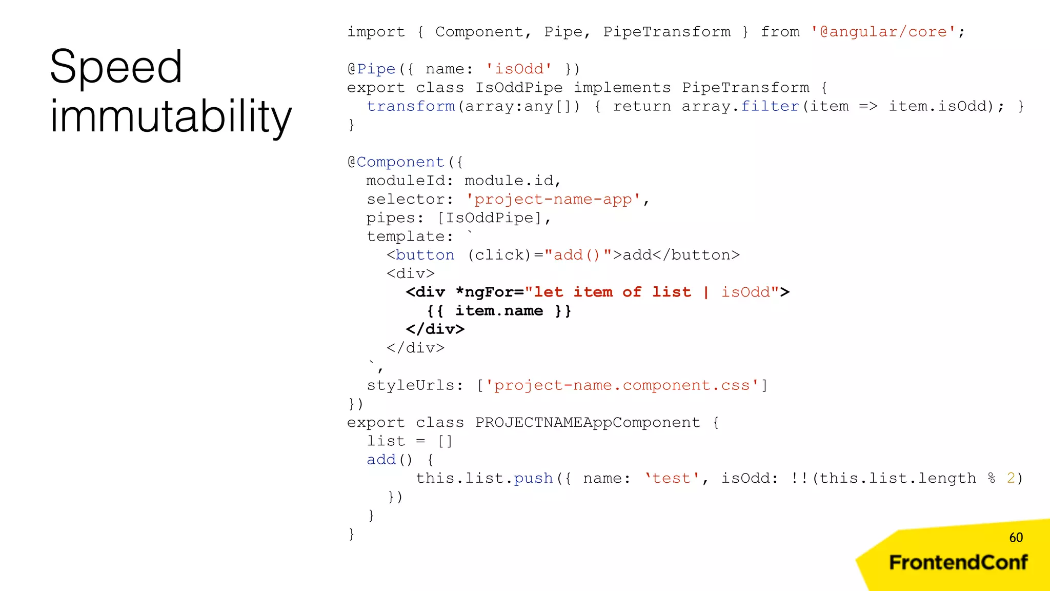 Speed immutability 60 import { Component, Pipe, PipeTransform } from '@angular/core'; @Pipe({ name: 'isOdd' }) export class IsOddPipe implements PipeTransform { transform(array:any[]) { return array.filter(item => item.isOdd); } } @Component({ moduleId: module.id, selector: 'project-name-app', pipes: [IsOddPipe], template: ` <button (click)="add()">add</button> <div> <div *ngFor="let item of list | isOdd"> {{ item.name }} </div> </div> `, styleUrls: ['project-name.component.css'] }) export class PROJECTNAMEAppComponent { list = [] add() { this.list.push({ name: ‘test', isOdd: !!(this.list.length % 2) }) } } 