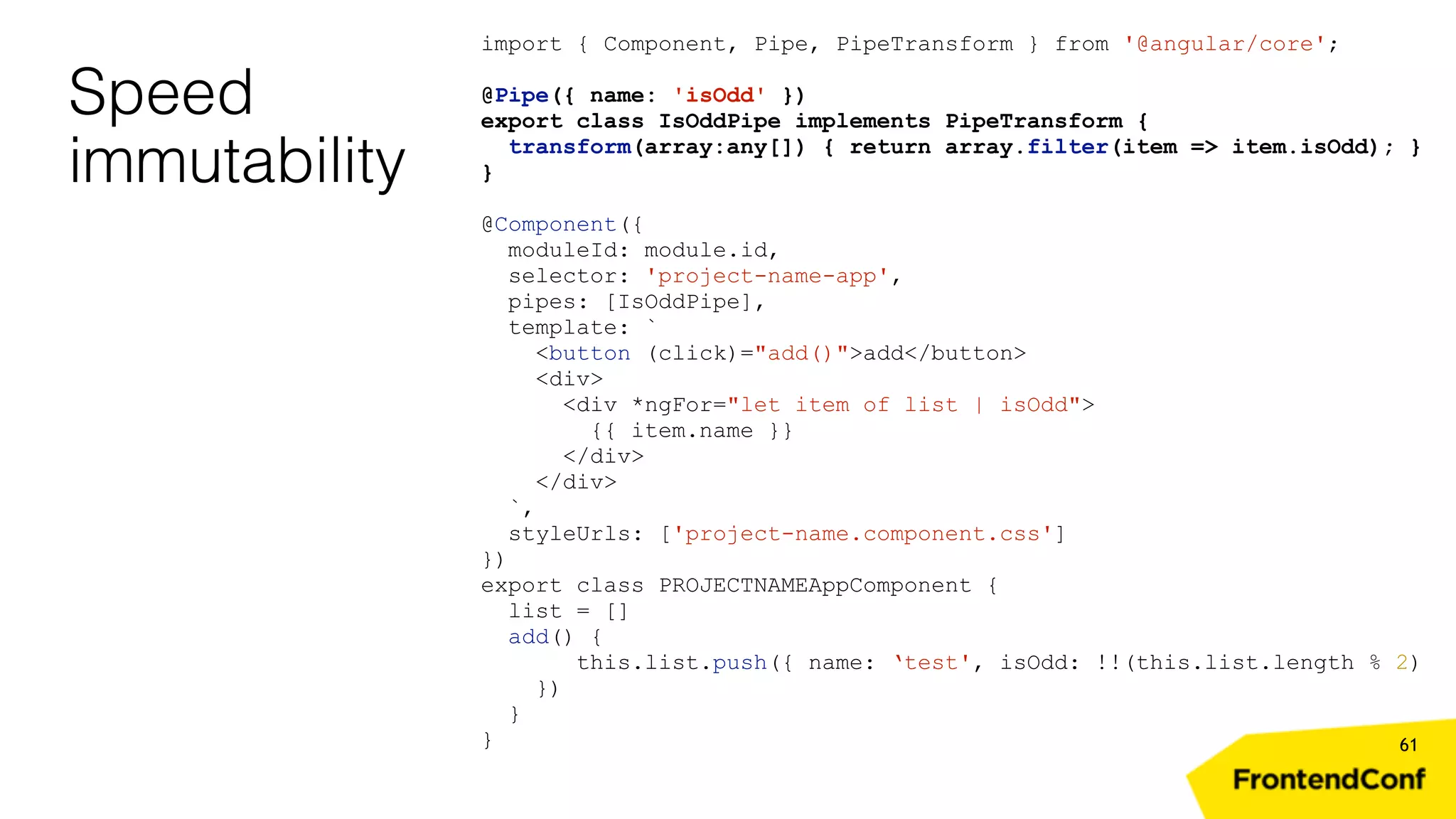 Speed immutability 61 import { Component, Pipe, PipeTransform } from '@angular/core'; @Pipe({ name: 'isOdd' }) export class IsOddPipe implements PipeTransform { transform(array:any[]) { return array.filter(item => item.isOdd); } } @Component({ moduleId: module.id, selector: 'project-name-app', pipes: [IsOddPipe], template: ` <button (click)="add()">add</button> <div> <div *ngFor="let item of list | isOdd"> {{ item.name }} </div> </div> `, styleUrls: ['project-name.component.css'] }) export class PROJECTNAMEAppComponent { list = [] add() { this.list.push({ name: ‘test', isOdd: !!(this.list.length % 2) }) } } 