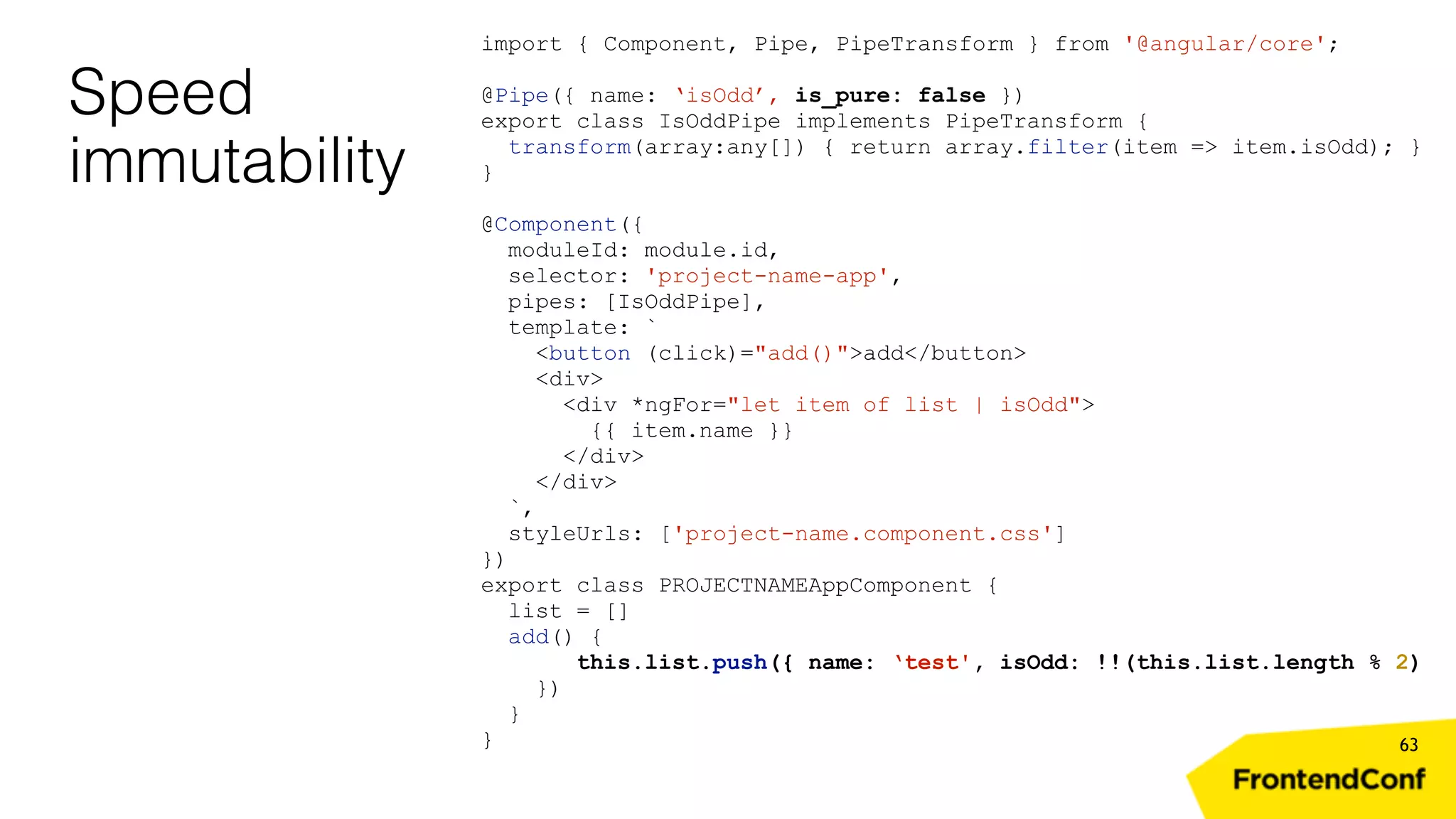 Speed immutability 63 import { Component, Pipe, PipeTransform } from '@angular/core'; @Pipe({ name: ‘isOdd’, is_pure: false }) export class IsOddPipe implements PipeTransform { transform(array:any[]) { return array.filter(item => item.isOdd); } } @Component({ moduleId: module.id, selector: 'project-name-app', pipes: [IsOddPipe], template: ` <button (click)="add()">add</button> <div> <div *ngFor="let item of list | isOdd"> {{ item.name }} </div> </div> `, styleUrls: ['project-name.component.css'] }) export class PROJECTNAMEAppComponent { list = [] add() { this.list.push({ name: ‘test', isOdd: !!(this.list.length % 2) }) } } 