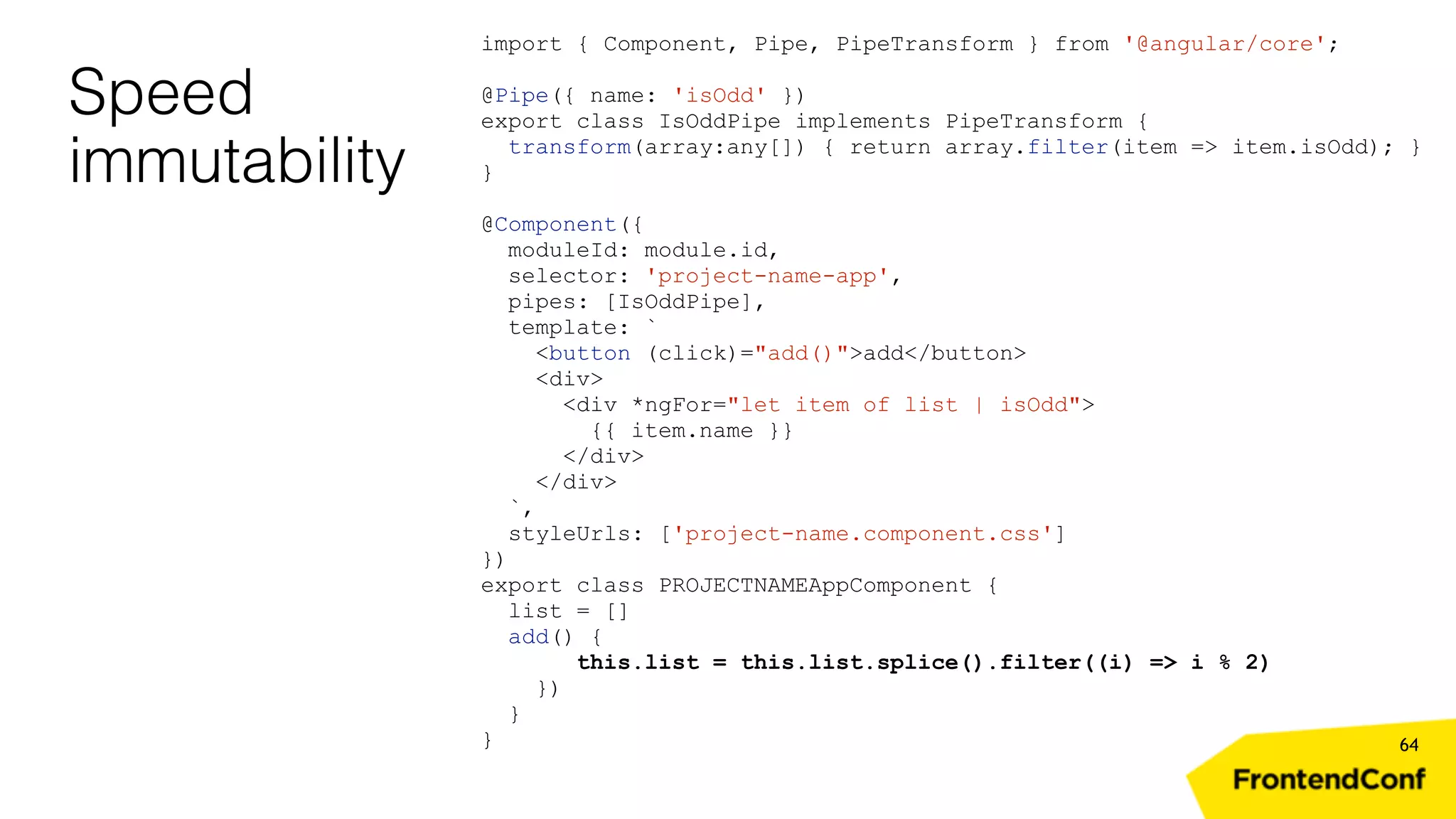 Speed immutability 64 import { Component, Pipe, PipeTransform } from '@angular/core'; @Pipe({ name: 'isOdd' }) export class IsOddPipe implements PipeTransform { transform(array:any[]) { return array.filter(item => item.isOdd); } } @Component({ moduleId: module.id, selector: 'project-name-app', pipes: [IsOddPipe], template: ` <button (click)="add()">add</button> <div> <div *ngFor="let item of list | isOdd"> {{ item.name }} </div> </div> `, styleUrls: ['project-name.component.css'] }) export class PROJECTNAMEAppComponent { list = [] add() { this.list = this.list.splice().filter((i) => i % 2) }) } } 