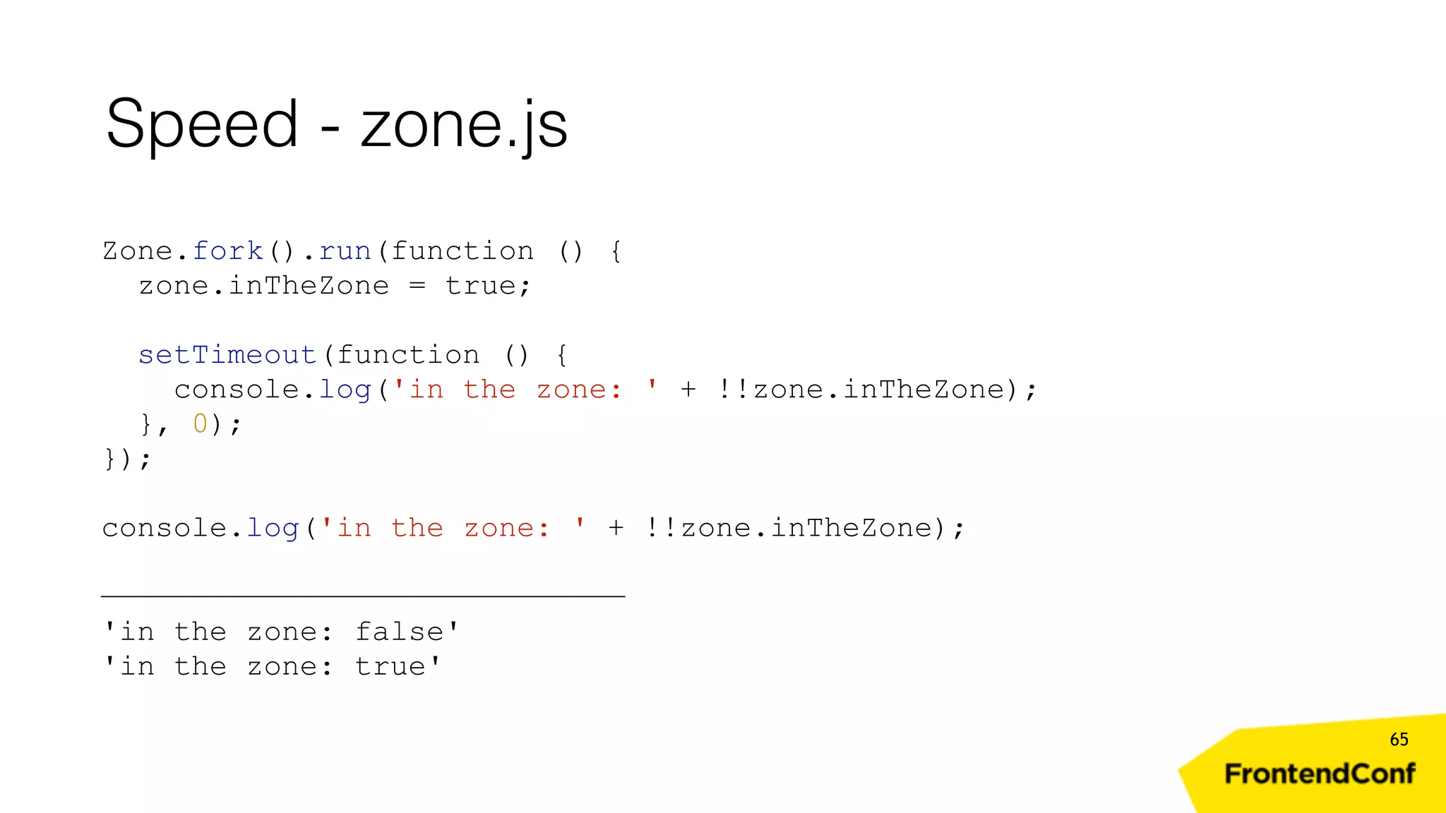 Speed - zone.js 65 Zone.fork().run(function () { zone.inTheZone = true; setTimeout(function () { console.log('in the zone: ' + !!zone.inTheZone); }, 0); }); console.log('in the zone: ' + !!zone.inTheZone); ————————————————————————————— 'in the zone: false' 'in the zone: true' 