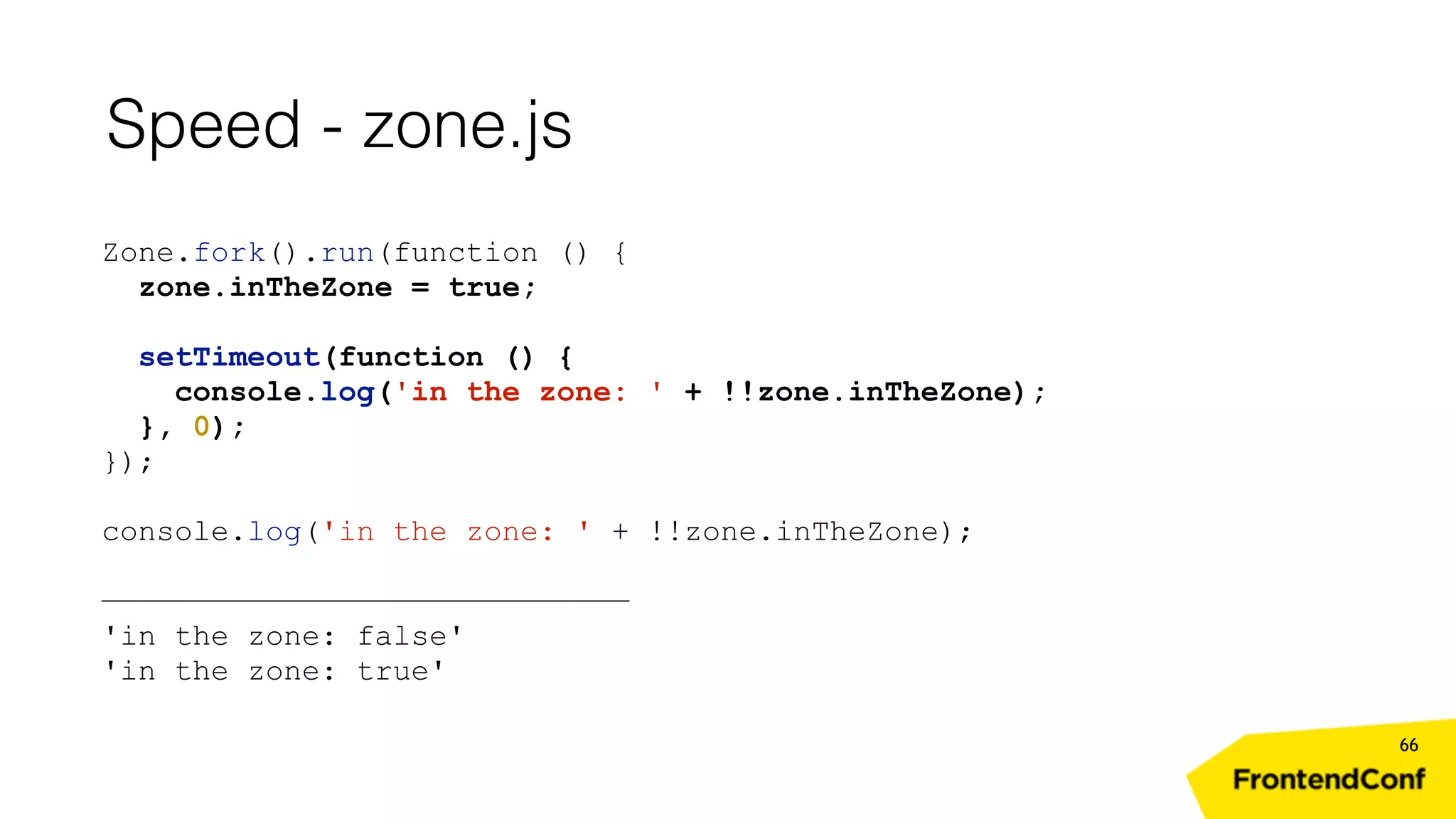 Speed - zone.js 66 Zone.fork().run(function () { zone.inTheZone = true; setTimeout(function () { console.log('in the zone: ' + !!zone.inTheZone); }, 0); }); console.log('in the zone: ' + !!zone.inTheZone); ————————————————————————————— 'in the zone: false' 'in the zone: true' 