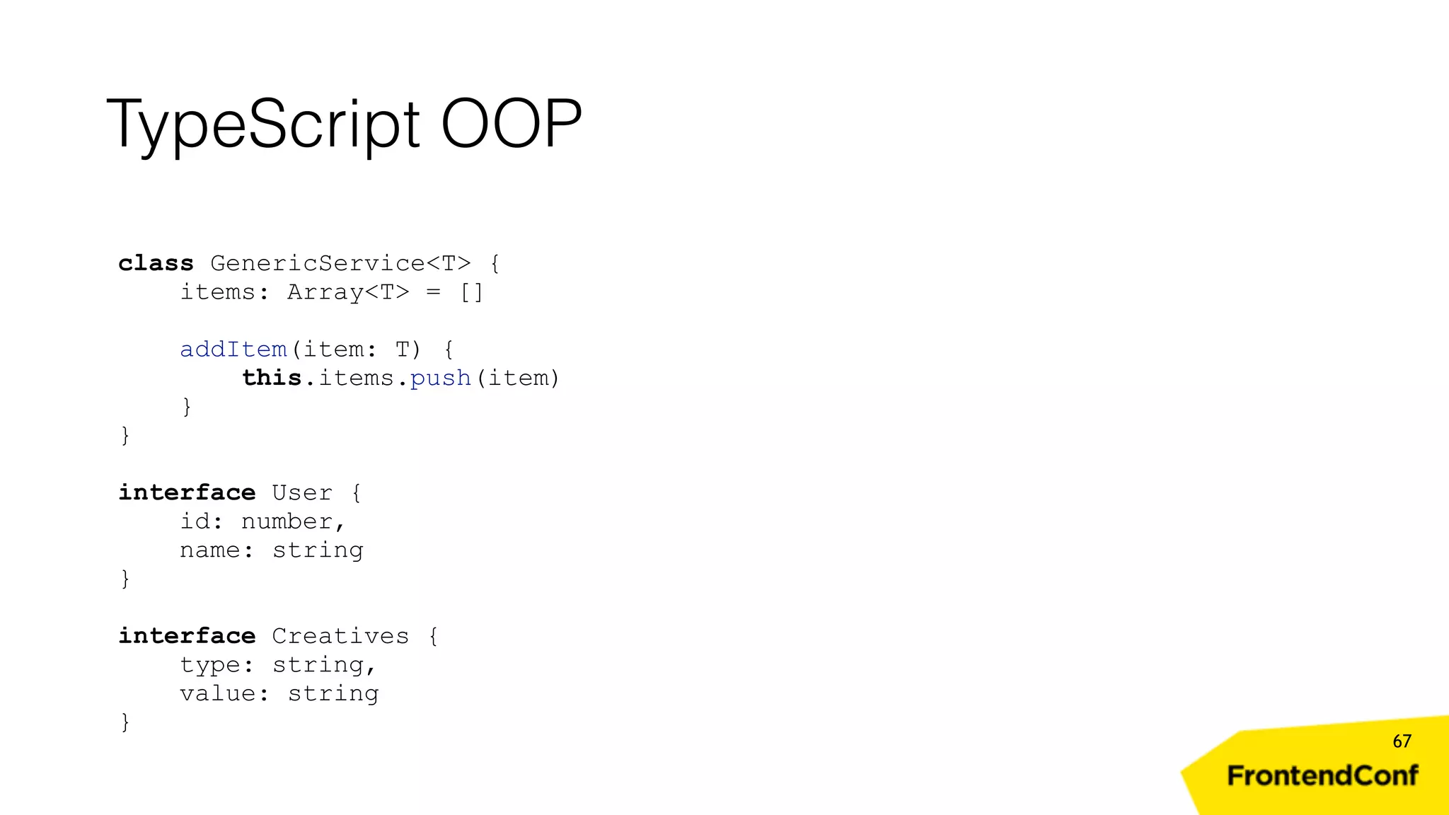 TypeScript OOP 67 class GenericService<T> { items: Array<T> = [] addItem(item: T) { this.items.push(item) } } interface User { id: number, name: string } interface Creatives { type: string, value: string } 
