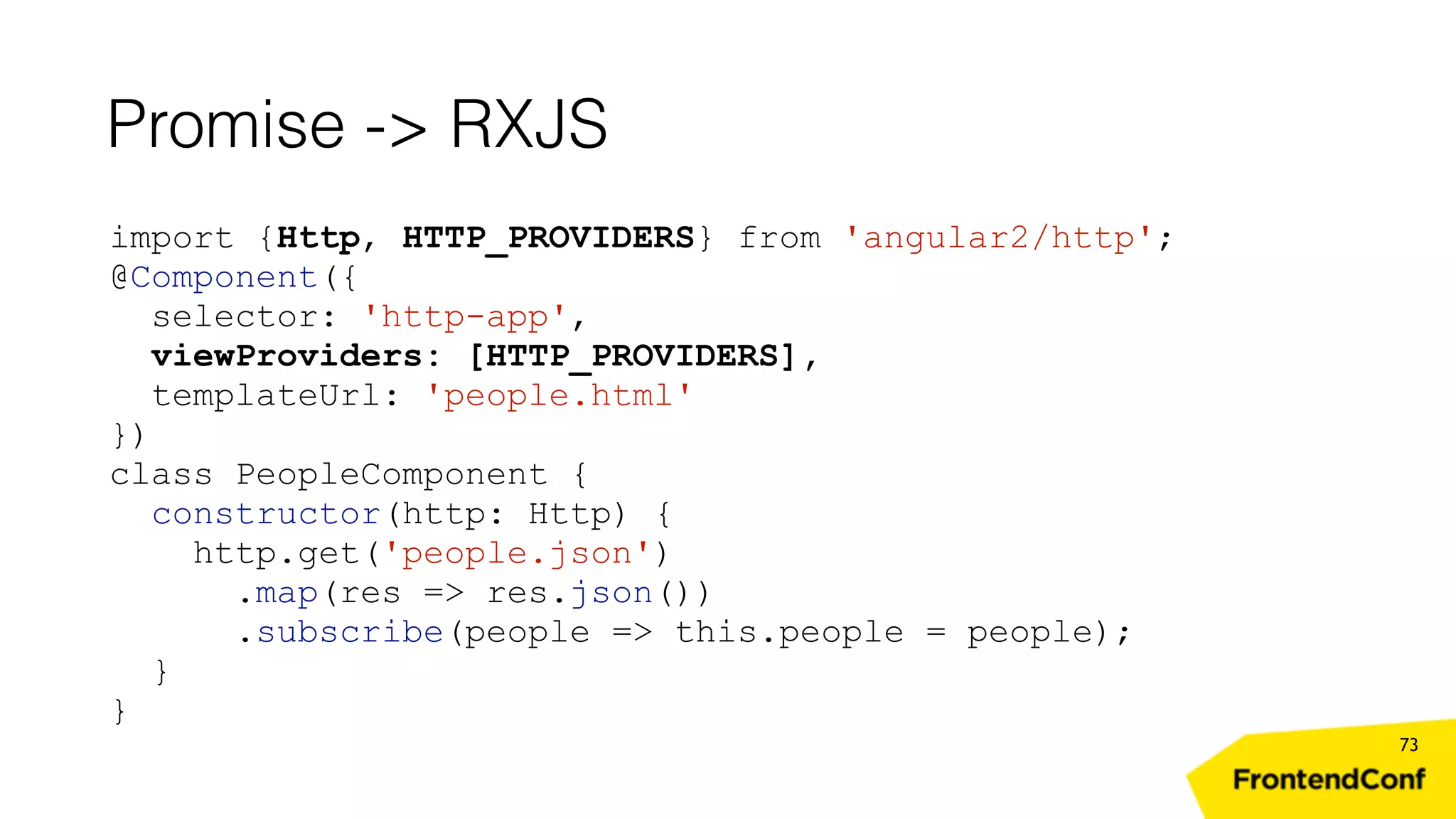 Promise -> RXJS 73 import {Http, HTTP_PROVIDERS} from 'angular2/http'; @Component({ selector: 'http-app', viewProviders: [HTTP_PROVIDERS], templateUrl: 'people.html' }) class PeopleComponent { constructor(http: Http) { http.get('people.json') .map(res => res.json()) .subscribe(people => this.people = people); } } 
