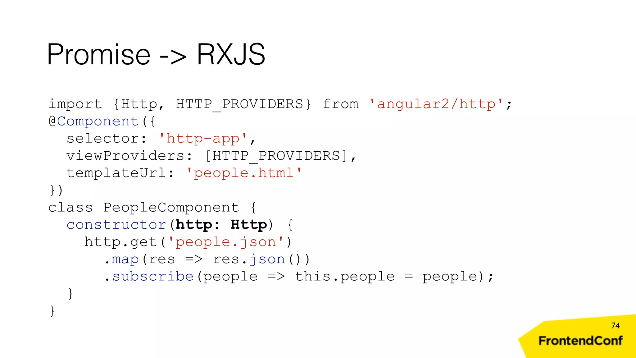 Promise -> RXJS 74 import {Http, HTTP_PROVIDERS} from 'angular2/http'; @Component({ selector: 'http-app', viewProviders: [HTTP_PROVIDERS], templateUrl: 'people.html' }) class PeopleComponent { constructor(http: Http) { http.get('people.json') .map(res => res.json()) .subscribe(people => this.people = people); } } 