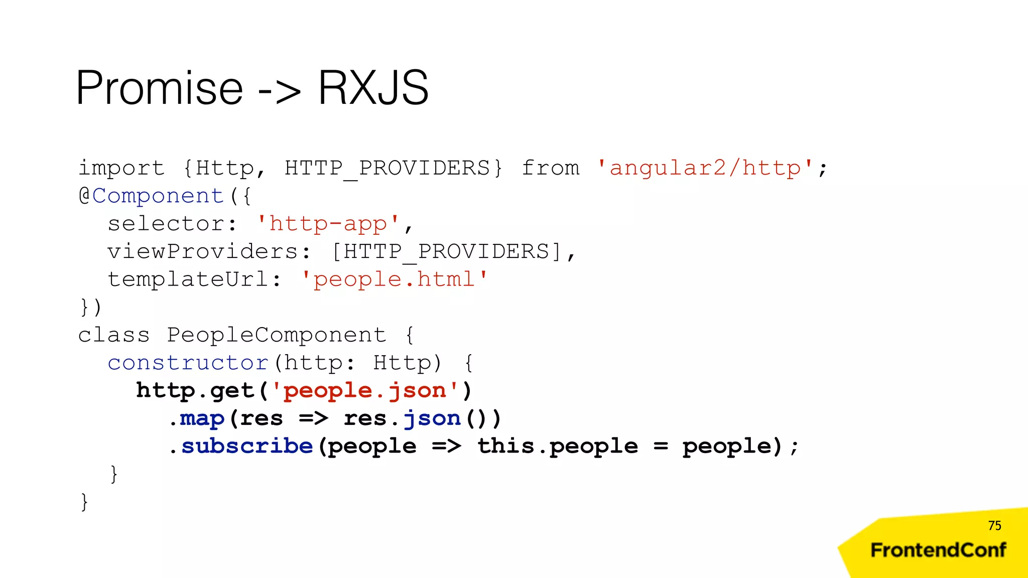 Promise -> RXJS 75 import {Http, HTTP_PROVIDERS} from 'angular2/http'; @Component({ selector: 'http-app', viewProviders: [HTTP_PROVIDERS], templateUrl: 'people.html' }) class PeopleComponent { constructor(http: Http) { http.get('people.json') .map(res => res.json()) .subscribe(people => this.people = people); } } 