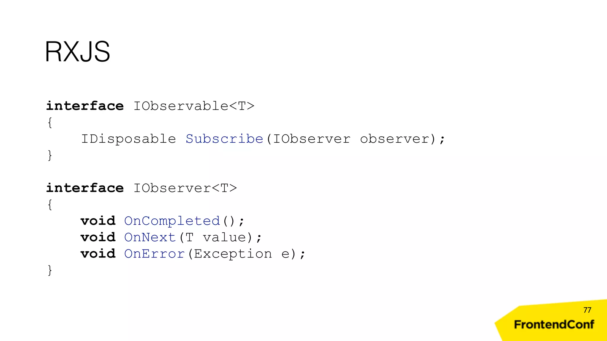 RXJS 77 interface IObservable<T> { IDisposable Subscribe(IObserver observer); } interface IObserver<T> { void OnCompleted(); void OnNext(T value); void OnError(Exception e); } 