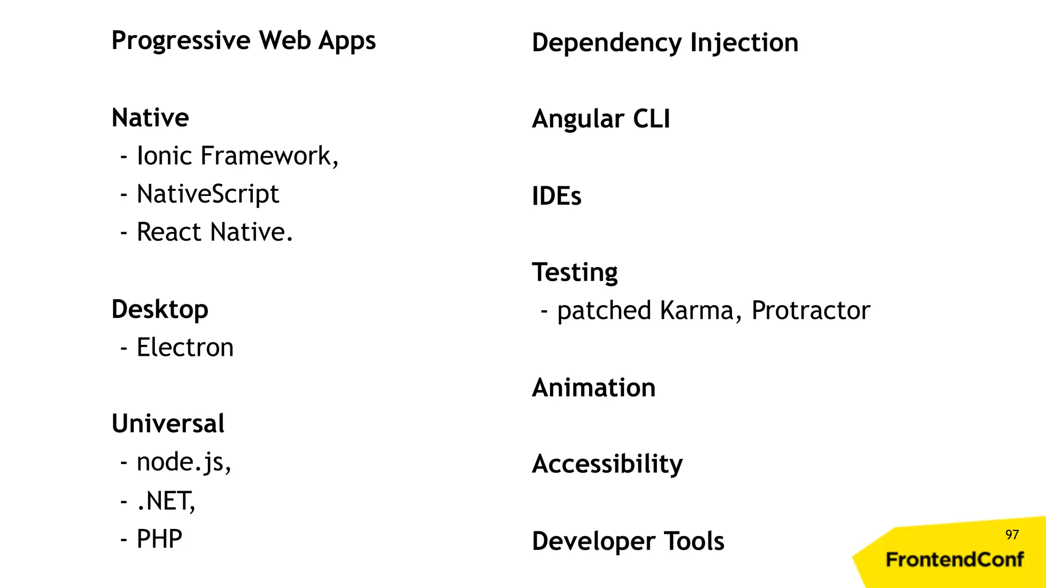 97 Progressive Web Apps Native - Ionic Framework, - NativeScript - React Native. Desktop - Electron Universal - node.js, - .NET, - PHP Dependency Injection Angular CLI IDEs Testing - patched Karma, Protractor Animation Accessibility Developer Tools 