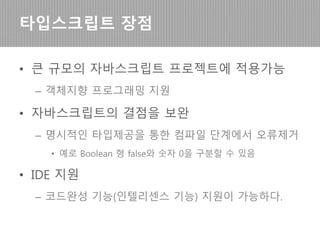 • 큰 규모의 자바스크립트 프로젝트에 적용가능
– 객체지향 프로그래밍 지원으로 ES5 (브라우저 지원
자바스크립트)에 비해 코드 복잡도가 낮다
• 자바스크립트의 결점을 보완
– 명시적인 타입제공을 통한 컴파일 단계에서 오류제거
• 예로 Boolean 형 false와 숫자 0을 구분할 수 있음
타입스크립트 장점
 