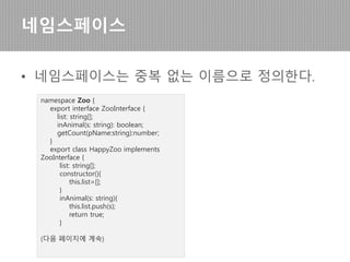 • 선언된 변수나 메서드에 대한 사용을 강제함
인터페이스
interface AddressInterface {
addressBookName:string;
setBookName(addressBookName: string);
getBookName();
}
class AddressBook implements
AddressInterface {
addressBookName:string;
setBookName(addressBookName: string) {
this.addressBookName =
addressBookName;
}
getBookName(){
return this.addressBookName;
}
constructor() { }
}
let myAddressBook = new AddressBook();
myAddressBook.setBookName("나의 주소록");
console.log(myAddressBook.getBookName());
[결과]
나의 주소록
 