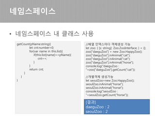 • 네임스페이스는 중복 없는 이름으로 정의한다.
네임스페이스
namespace Zoo {
export interface ZooInterface {
list: string[];
inAnimal(s: string): boolean;
getCount(pName:string):number;
}
export class HappyZoo implements
ZooInterface {
list: string[];
constructor(){
this.list=[];
}
inAnimal(s: string){
this.list.push(s);
return true;
}
(다음 페이지에 계속)
 