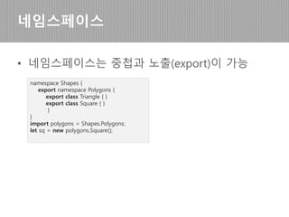 • 네임스페이스 내 클래스 사용
네임스페이스
//배열 인덱스마다 객체생성 가능
let zoo: { [s: string]: Zoo.ZooInterface; } = {};
zoo["daeguZoo"] = new Zoo.HappyZoo();
zoo["daeguZoo"].inAnimal("cat");
zoo["daeguZoo"].inAnimal("cat");
zoo["daeguZoo"].inAnimal("horse");
console.log("daeguZoo :
"+zoo["daeguZoo"].getCount("cat"));
//개별객체 생성가능
let seoulZoo=new Zoo.HappyZoo();
seoulZoo.inAnimal("horse");
seoulZoo.inAnimal("horse");
console.log("seoulZoo :
"+seoulZoo.getCount("horse"));
[결과]
daeguZoo : 2
seoulZoo : 2
getCount(pName:string){
let cnt:number=0;
for(var name in this.list){
if(this.list[name]==pName){
cnt++;
}
}
return cnt;
}
}
}
 