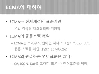 • ECMA 스크립트는 ECMA International의 표준
– 최초 ECMA 스크립트는 브라우저 언어인 자바스크립
트와 Jscript간 차이를 줄이기 위한 공통스펙 제안으로
출발 (1997, ECMA-262)
• ECMA International은 전세계적인 표준기관
– 유럽 컴퓨터 제조협회로부터 기원함 (ECMA는 옛이름)
• ECMA(European Computer Manufacturers Association)
– C#, JSON, Dart을 포함한 많은 언어표준을 관리함
ECMA 스크립트에 대하여
 