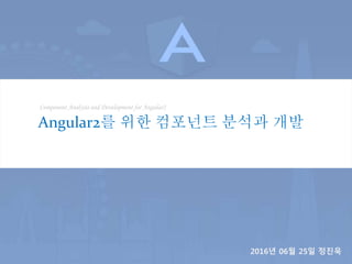 Component Analysis and Development for Angular2
Angular2를 위한 컴포넌트 분석과 개발
2016년 06월 25일 정진욱
 