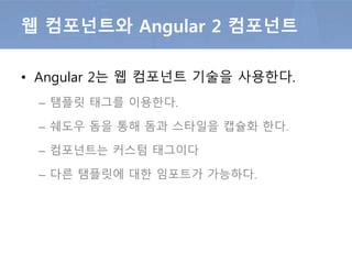 • Angular 2는 웹 컴포넌트 기술을 사용한다.
– 탬플릿 태그를 이용한다.
– 쉐도우 돔을 통해 돔과 스타일을 캡슐화 한다.
– 컴포넌트는 커스텀 태그이다
– 다른 탬플릿에 대한 임포트가 가능하다.
웹 컴포넌트와 Angular 2 컴포넌트
 