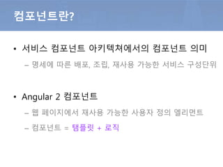컴포넌트란?
• 서비스 컴포넌트 아키텍쳐에서의 컴포넌트 의미
– 명세에 따른 배포, 조립, 재사용 가능한 서비스 구성단위
• Angular 2 컴포넌트
– 웹 페이지에서 재사용 가능한 사용자 정의 엘리먼트
– 컴포넌트 = 탬플릿 + 로직
 