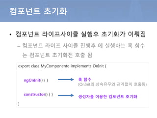 • 컴포넌트 초기화
– 컴포넌트 초기화 훅 ngOnInit은 생성자 이후에 호출됨
컴포넌트 초기화
export class MyComponente implements OnInit {
constructor() { }
ngOnInit() { }
}
훅 메서드
(OnInit의 상속유무와 관계없이 호출됨)
생성자를 이용한 컴포넌트 초기화
 
